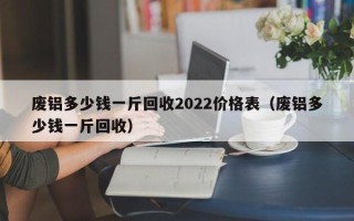 废铝多少钱一斤回收2022价格表（废铝多少钱一斤回收）