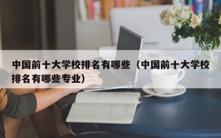 中国前十大学校排名有哪些（中国前十大学校排名有哪些专业）