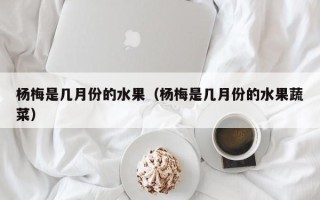 杨梅是几月份的水果（杨梅是几月份的水果蔬菜）