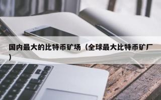 国内最大的比特币矿场（全球最大比特币矿厂）