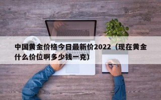 中国黄金价格今日最新价2022（现在黄金什么价位啊多少钱一克）