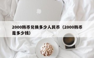 2000韩币兑换多少人民币（2000韩币是多少钱）