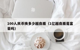 100人民币换多少越南盾（1亿越南盾是富豪吗）