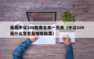 最新中证100股票名单一览表（中证100是什么意思是哪些股票）