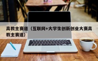 高教主赛道（互联网+大学生创新创业大赛高教主赛道）