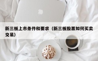 新三板上市条件和要求（新三板股票如何买卖交易）