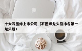 十大石墨烯上市公司（石墨烯龙头股排名第一龙头股）