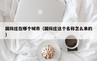 国际庄在哪个城市（国际庄这个名称怎么来的）