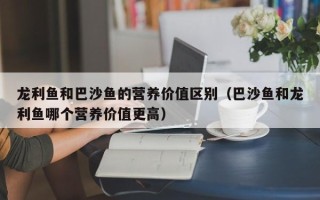 龙利鱼和巴沙鱼的营养价值区别（巴沙鱼和龙利鱼哪个营养价值更高）