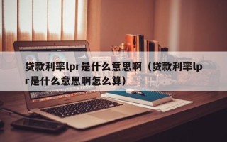 贷款利率lpr是什么意思啊（贷款利率lpr是什么意思啊怎么算）