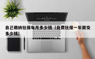 自己缴纳社保每月多少钱（自费社保一年需交多少钱）