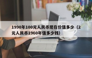 1990年100元人民币现在价值多少（2元人民币1960年值多少钱）