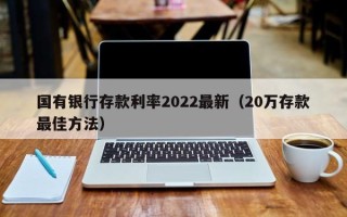 国有银行存款利率2022最新（20万存款最佳方法）