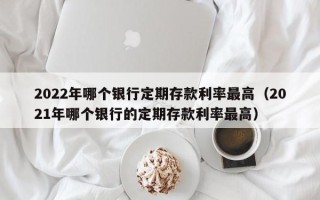 2022年哪个银行定期存款利率最高（2021年哪个银行的定期存款利率最高）