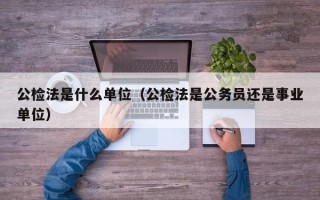 公检法是什么单位（公检法是公务员还是事业单位）