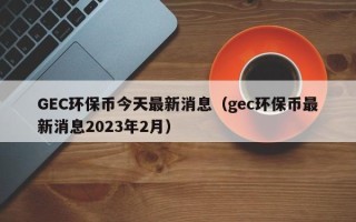 GEC环保币今天最新消息（gec环保币最新消息2023年2月）