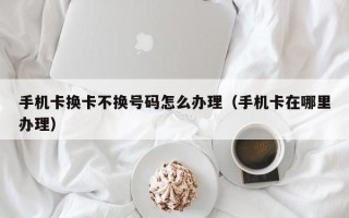 手机卡换卡不换号码怎么办理（手机卡在哪里办理）