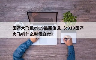 国产大飞机c919最新消息（c919国产大飞机什么时候交付）