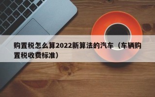 购置税怎么算2022新算法的汽车（车辆购置税收费标准）