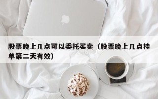 股票晚上几点可以委托买卖（股票晚上几点挂单第二天有效）