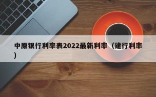 中原银行利率表2022最新利率（建行利率）