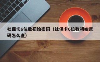 社保卡6位数初始密码（社保卡6位数初始密码怎么查）