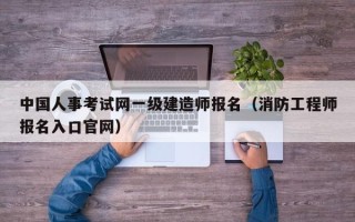 中国人事考试网一级建造师报名（消防工程师报名入口官网）