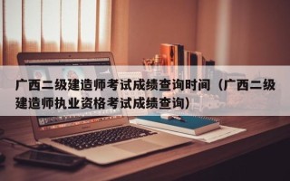 广西二级建造师考试成绩查询时间（广西二级建造师执业资格考试成绩查询）