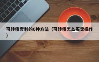 可转债套利的6种方法（可转债怎么买卖操作）