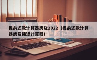 提前还款计算器房贷2022（提前还款计算器房贷缩短计算器）