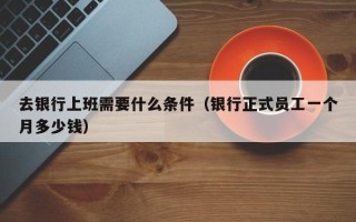 去银行上班需要什么条件（银行正式员工一个月多少钱）