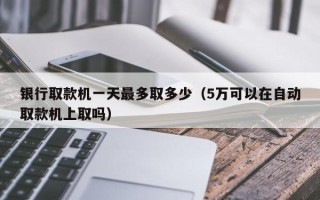 银行取款机一天最多取多少（5万可以在自动取款机上取吗）