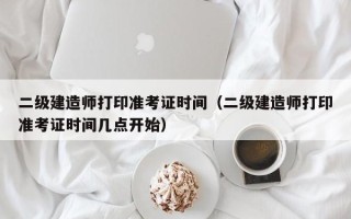 二级建造师打印准考证时间（二级建造师打印准考证时间几点开始）