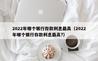 2022年哪个银行存款利息最高（2022年哪个银行存款利息最高?）