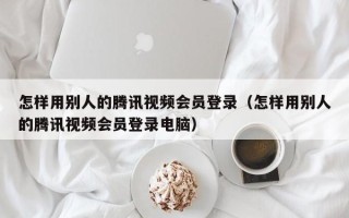 怎样用别人的腾讯视频会员登录（怎样用别人的腾讯视频会员登录电脑）