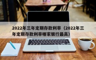 2022年三年定期存款利率（2022年三年定期存款利率哪家银行最高）