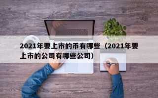 2021年要上市的币有哪些（2021年要上市的公司有哪些公司）