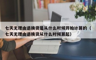 七天无理由退换货是从什么时候开始计算的（七天无理由退换货从什么时候算起）