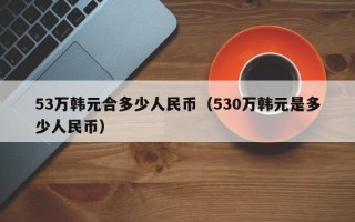 53万韩元合多少人民币（530万韩元是多少人民币）