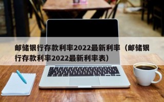 邮储银行存款利率2022最新利率（邮储银行存款利率2022最新利率表）