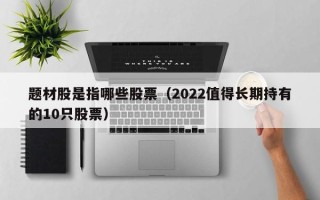 题材股是指哪些股票（2022值得长期持有的10只股票）