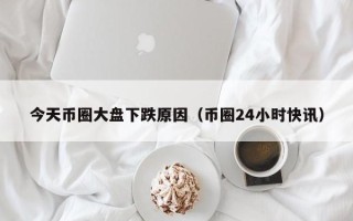 今天币圈大盘下跌原因（币圈24小时快讯）