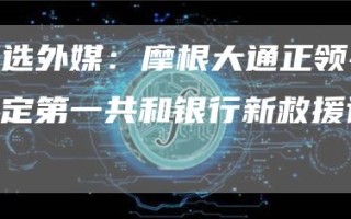 精选外媒：摩根大通正领导制定第一共和银行新救援计划