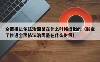 全面推进依法治国是在什么时候提出的（制定了推进全面依法治国是在什么时候）