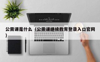 公需课是什么（公需课继续教育登录入口官网）