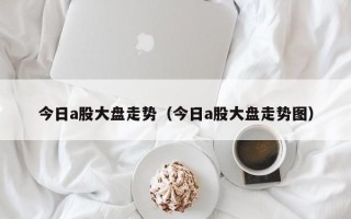 今日a股大盘走势（今日a股大盘走势图）