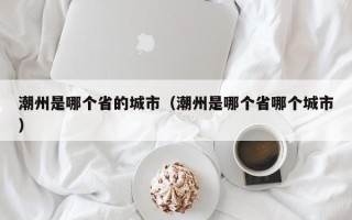 潮州是哪个省的城市（潮州是哪个省哪个城市）