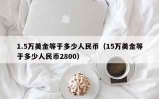 1.5万美金等于多少人民币（15万美金等于多少人民币2800）