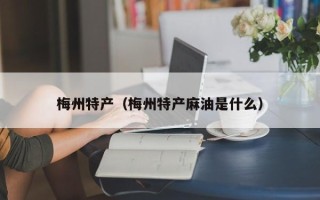 梅州特产（梅州特产麻油是什么）