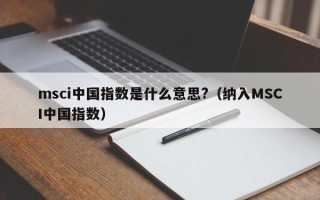 msci中国指数是什么意思?（纳入MSCI中国指数）